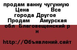  продам ванну чугунную › Цена ­ 7 000 - Все города Другое » Продам   . Амурская обл.,Благовещенский р-н